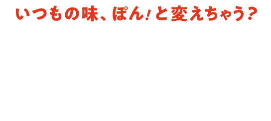 いつもの味、ぽん！と変えちゃう？