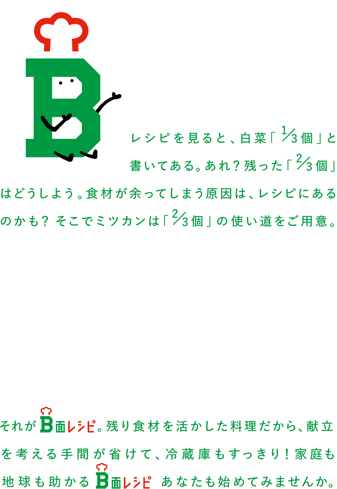 レシピをみると、白菜1/3個と書いてある。あれ？残った2/3個はどうしよう。食材が余ってしまう原因は、レシピにあるのかも？そこでミツカンは2/3個の使い道をご用意。それがB面レシピ。残った食材が、新しい料理に変身します。献立を考える手間が省けて、冷蔵庫もすっきり！家庭も地球も助かるB面レシピ。あなたも始めてみませんか。