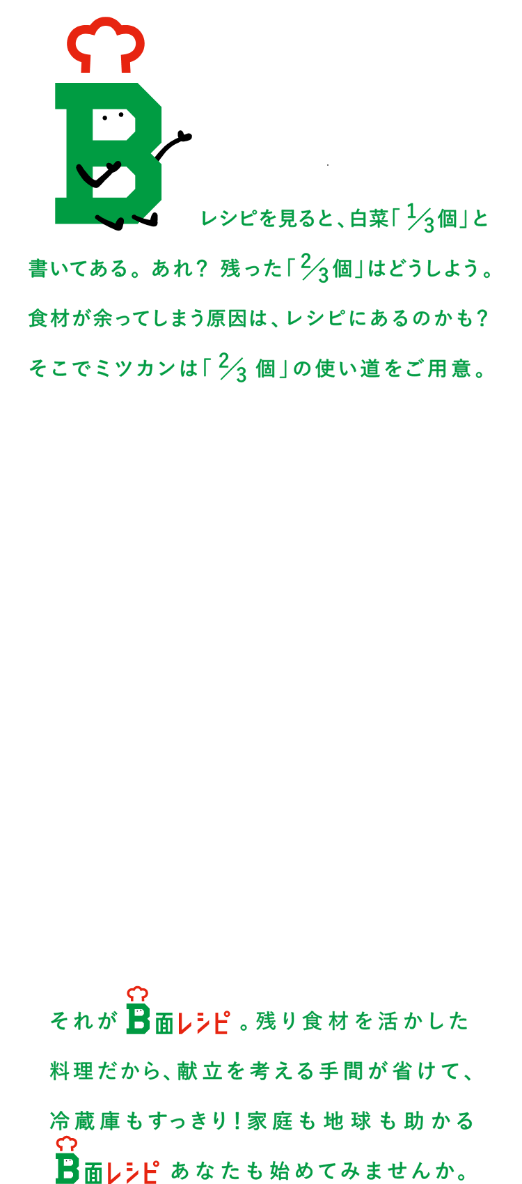 レシピをみると、白菜1/3個と書いてある。あれ？残った2/3個はどうしよう。食材が余ってしまう原因は、レシピにあるのかも？そこでミツカンは2/3個の使い道をご用意。それがB面レシピ。残った食材が、新しい料理に変身します。献立を考える手間が省けて、冷蔵庫もすっきり！家庭も地球も助かるB面レシピ。あなたも始めてみませんか。