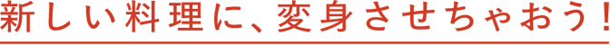 新しい料理に、変身させちゃおう！