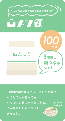 凹メシ便 へこんだあなたの気持ちをあたためたい！ 9種類の鍋つゆをセットにしてお届け。へこむことがあっても、いつでもお鍋でホッとできる。そんなあたたかい日々をあなたに。 9種類の鍋つゆをセット 100名様