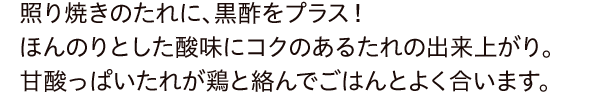 照り焼きのたれに、黒酢をプラス！ほんのりとした酸味にコクのあるたれの出来上がり。甘酸っぱいたれが鶏と絡んでごはんとよく合います。