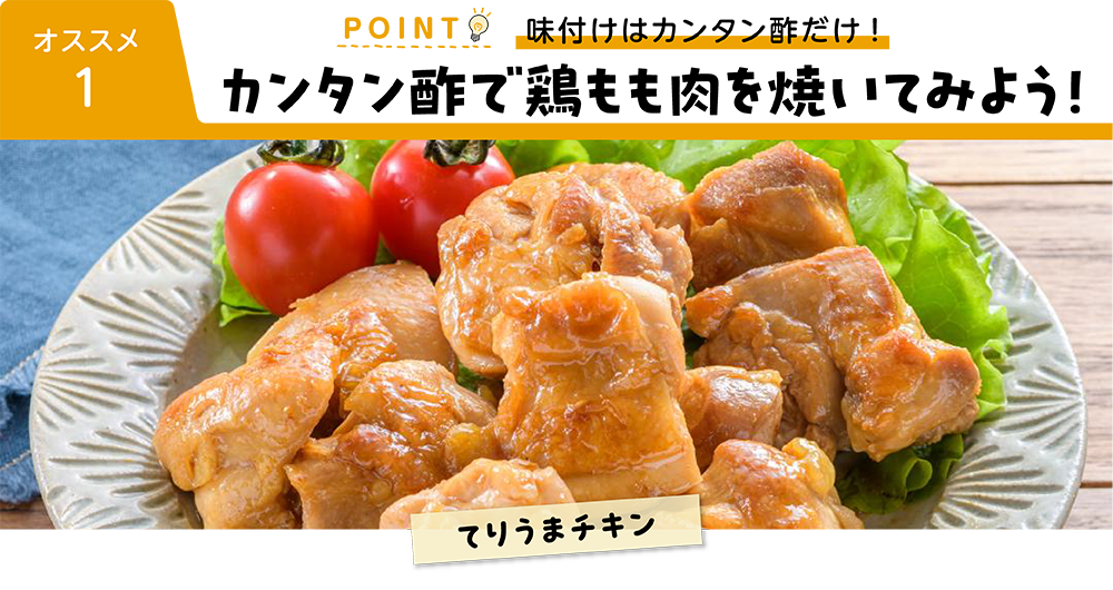 オススメ１ POINT 味付けはカンタン酢だけ！ カンタン酢で鶏もも肉を焼いてみよう！ てりうまチキン