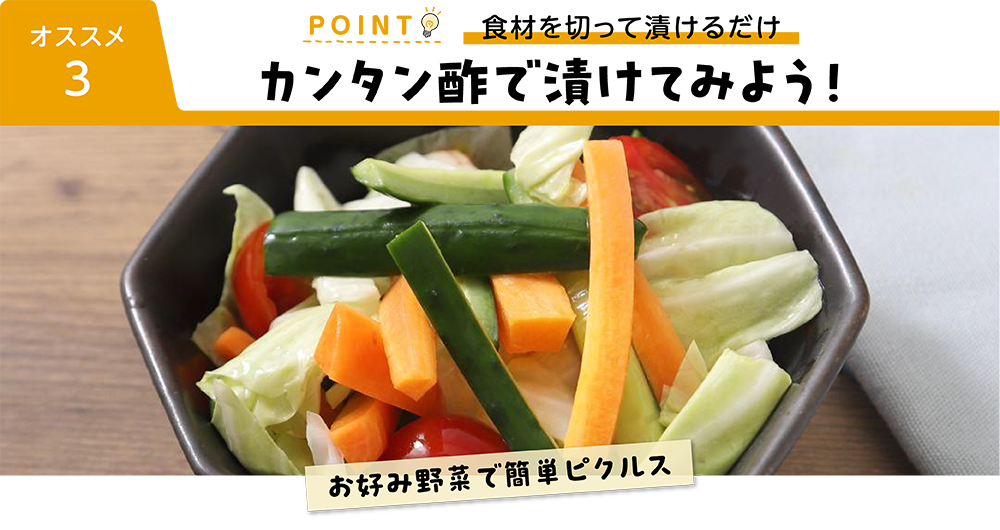 オススメ３ POINT 食材を切って漬けるだけ カンタン酢で漬けてみよう！ お好み野菜で簡単ピクルス