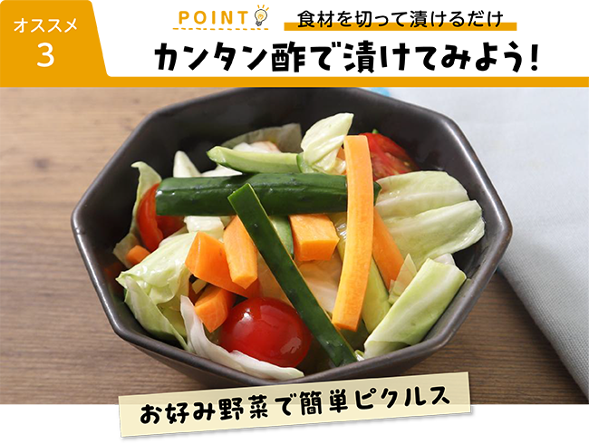 オススメ３ POINT 食材を切って漬けるだけ カンタン酢で漬けてみよう！ お好み野菜で簡単ピクルス