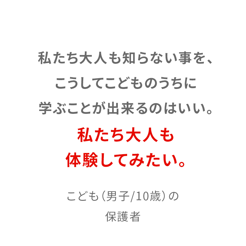 私たち大人も知らない事を、こうしてこどものうちに学ぶことが出来るのはいい。私たち大人も体験してみたい。 10歳男子の保護者