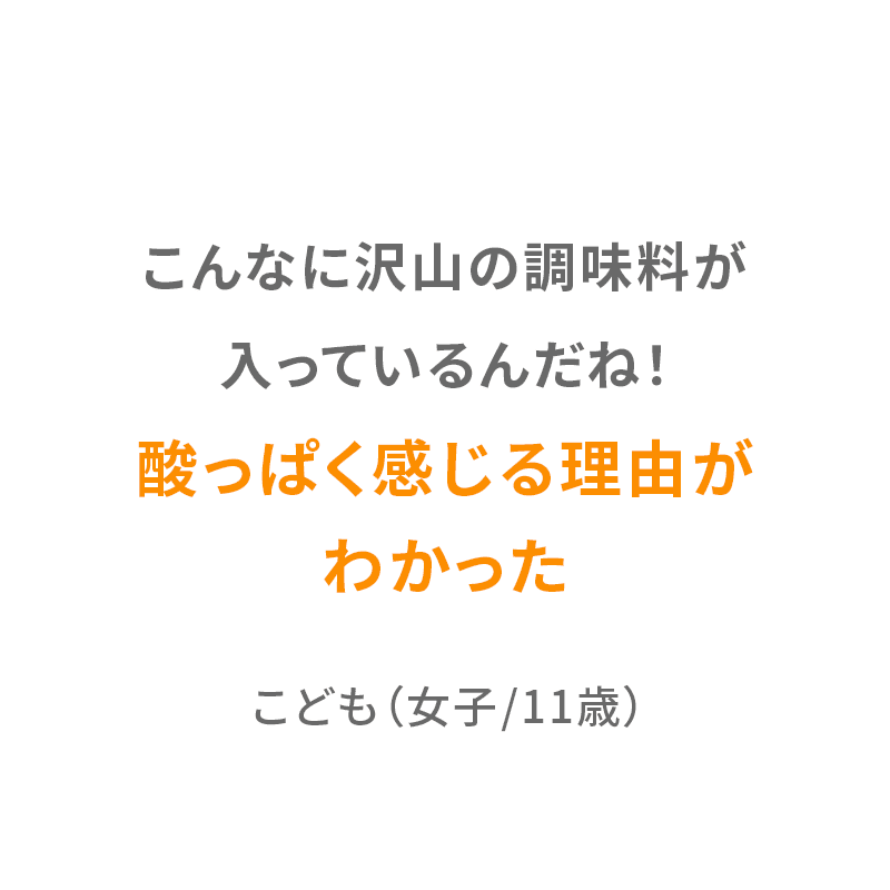 こんなに沢山の調味料が入っているんだね！酸っぱく感じる理由がわかった。 こども（女子/11歳）