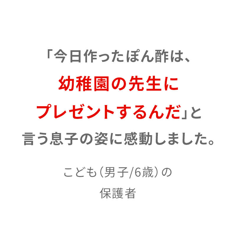 「今日作ったぽん酢は、幼稚園の先生にプレゼントするんだ」と言う息子の姿に感動しました。 こども（男子/6歳）の保護者