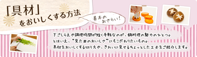 「具材」をおいしくする方法　下ごしらえや調理時間が短く手軽なのが、鍋料理の魅力のひとつ。とはいえ、"見た目のおいしさ"にもこだわりたいもの。具材をおいしくする切り方や、きれいに見せるちょっとした工夫をご紹介します。