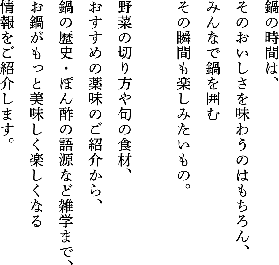 鍋の時間は、そのおいしさを味わうのはもちろん、みんなで鍋を囲むその瞬間も楽しみたいもの。野菜の切り方や旬の食材、おすすめの薬味のご紹介から、鍋の歴史・ぽん酢の語源など雑学まで、お鍋がもっと美味しく楽しくなる情報をご紹介します。