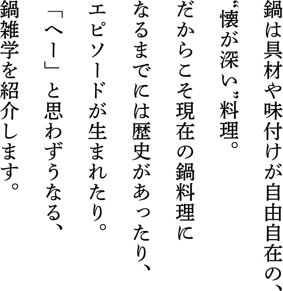 鍋は具材や味付けが自由自在の、“懐が深い”料理。だからこそ現在の鍋料理になるまでには歴史があったり、エピソードが生まれたり。「へー」と思わずうなる、鍋雑学を紹介します。