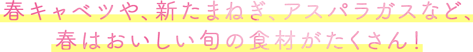 春キャベツや、新たまねぎ、アスパラガスなど、春はおいしい旬の食材がたくさん！