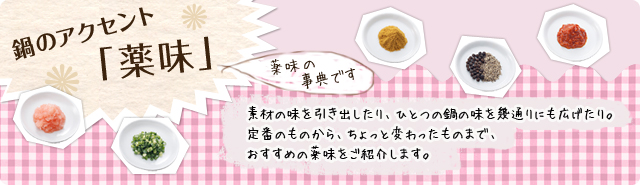 鍋のアクセント「薬味」素材の味を引き出したり、ひとつの鍋の味を幾通りにも広げたり。定番のものから、ちょっと変わったものまで、おすすめの薬味をご紹介します。