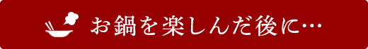 お鍋を楽しんだ後に…