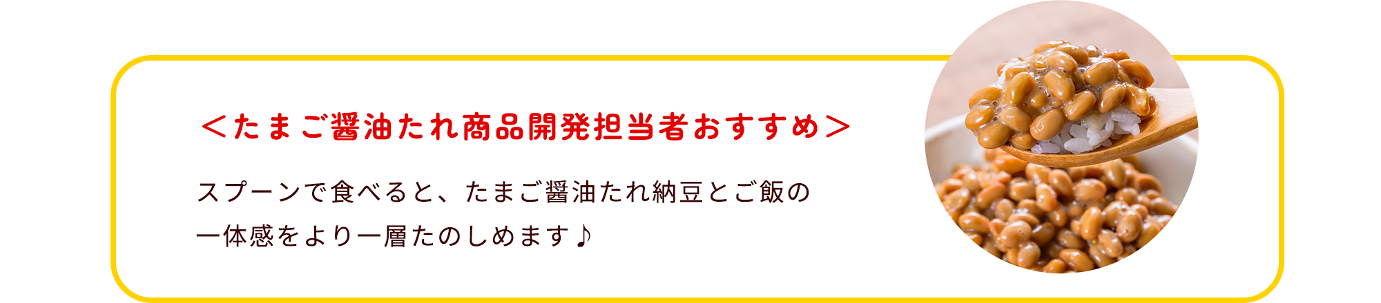 たまご醤油たれ商品開発担当者おすすめ スプーンで食べると、たまご醤油たれ納豆とご飯の一体感をより一層たのしめます♪