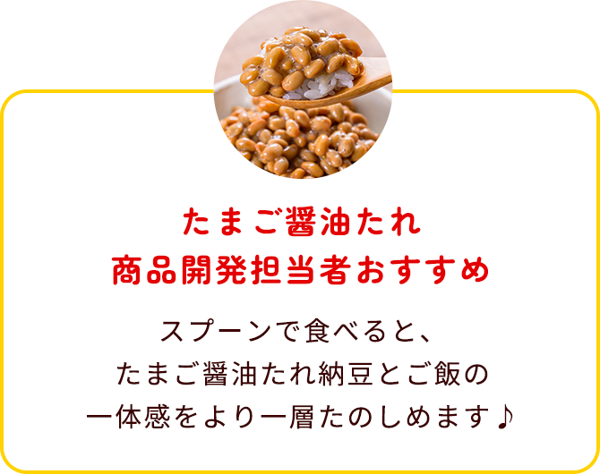 たまご醤油たれ商品開発担当者おすすめ スプーンで食べると、たまご醤油たれ納豆とご飯の一体感をより一層たのしめます♪