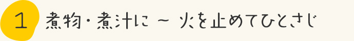 STEP1.煮物・汁物に～火を止めてひとさじ 