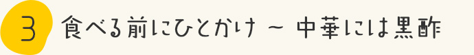 STEP3.食べる前にひとかけ～中華には黒酢