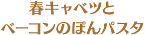 春キャベツとベーコンのぽんパスタ
