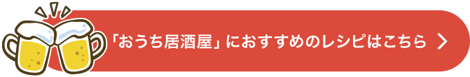 「おうち居酒屋」におすすめのレシピはこちら