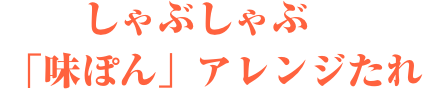 しゃぶしゃぶ　「味ぽん」アレンジたれ