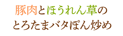 豚肉とほうれん草のとろたまバタぽん炒め