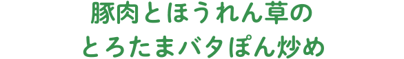 豚肉とほうれん草のとろたまバタぽん炒め