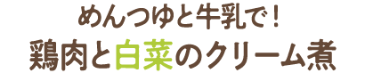 めんつゆと牛乳で！鶏肉と白菜のクリーム煮 