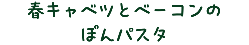 春キャベツとベーコンのぽんパスタ