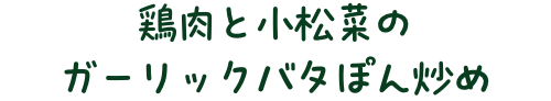 鶏肉と小松菜のガーリックバタぽん炒め