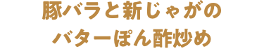 豚バラと新じゃがのバターぽん酢炒め