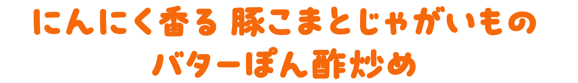 にんにく香る　豚こまとじゃがいものバターぽん酢炒め