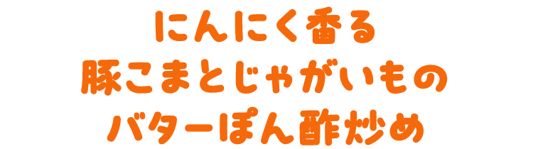 にんにく香る　豚こまとじゃがいものバターぽん酢炒め