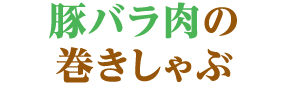 豚バラ肉の巻きしゃぶ 