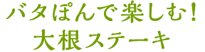 バタぽんで楽しむ！大根ステーキ