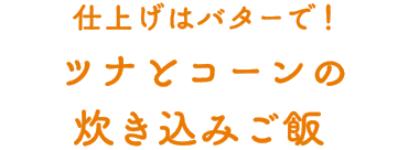  仕上げはバターで！ツナとコーンの炊き込みご飯 