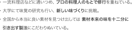 味確認室とは ・一流料理店などに通いつめ、プロの料理人のもとで修行を重ねている。 ・大学にて味覚の研究も行い、新しい味づくりに挑戦。 ・全国から本当に良い素材を見つけ出しては素材本来の味を十二分に引き出す製法にこだわりぬいている。