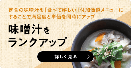 定食の味噌汁を「食べて嬉しい」付加価値メニューに することで満足度と単価を同時にアップ 味噌汁を ランクアップ 