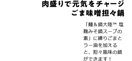 肉盛りで元気をチャージごま味噌担々鍋 「麺＆鍋大陸TM 塩麹みそ鍋スープの素」に練りごまとラー油を加えると、担々風味の鍋ができます！