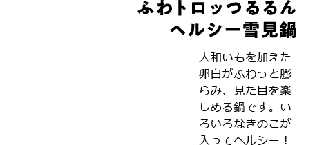 ふわトロッつるるんヘルシー雪見鍋 大和いもを加えた卵白がふわっと膨らみ、見た目を楽しめる鍋です。いろいろなきのこが入ってヘルシー！