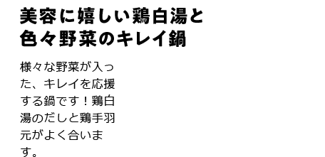 美容に嬉しい鶏白湯と色々野菜のキレイ鍋 様々な野菜が入った、キレイを応援する鍋です！鶏白湯のだしと鶏手羽元がよく合います。