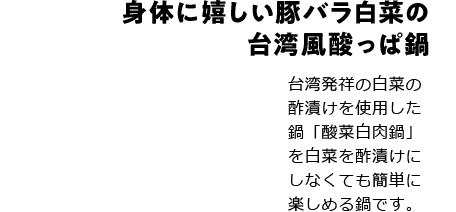 身体に嬉しい豚バラ白菜の台湾風酸っぱ鍋 台湾発祥の白菜の酢漬けを使用した鍋「酸菜白肉鍋」を白菜を酢漬けにしなくても簡単に楽しめる鍋です。