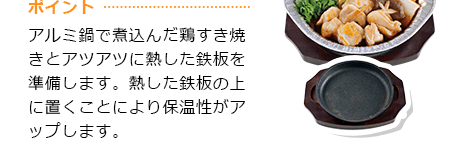 ポイント アルミ鍋で煮込んだ鶏すき焼きとアツアツに熱した鉄板を準備します。熱した鉄板の上に置くことにより保温性がアップします。