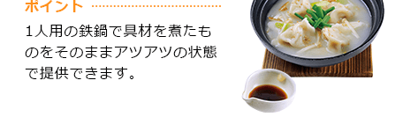 ポイント 1人用の鉄鍋で具材を煮たものをそのままアツアツの状態で提供できます。