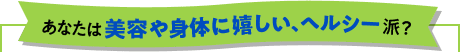 あなたは 美容や身体に嬉しい、ヘルシー派？