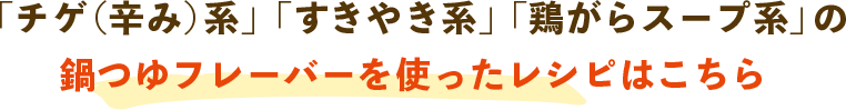 「チゲ（辛み）系」「すきやき系」「鶏がらスープ系」の鍋つゆフレーバーを使ったレシピはこちら