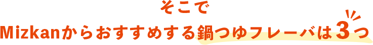 そこで、Mizkanからおすすめする鍋つゆフレーバは３つ