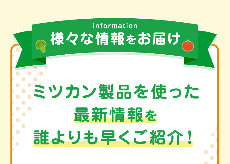 様々な情報をお届け ミツカン製品を使った最新情報を誰よりも早くご紹介！