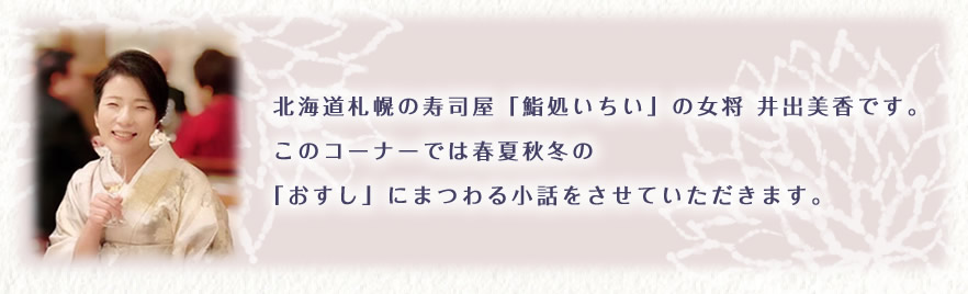 北海道札幌の寿司屋「鮨処いちい」の女将　井出美香です。このコーナーでは春夏秋冬の「おすし」にまつわる小話をさせていただきます。