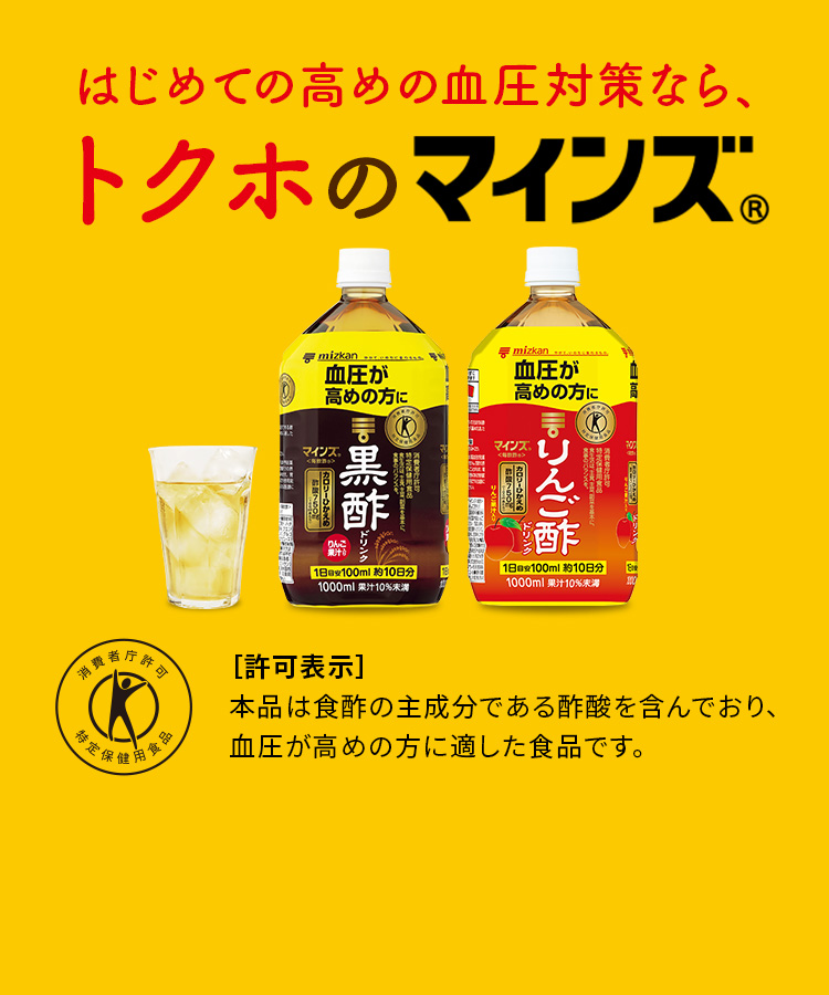 高めの血圧に、特保のマインズ。（毎飲酢） 特保（許可表示）　本品は食酢の主成分である酢酸を含んでおり、血圧が高めの方に適した食品です。